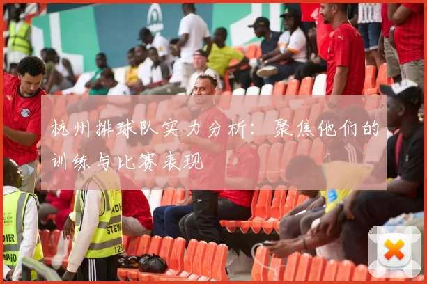 杭州排球队实力分析：聚焦他们的训练与比赛表现