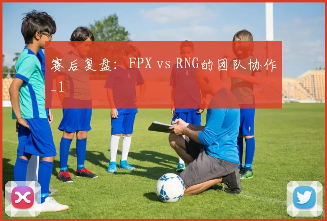 赛后复盘：FPX vs RNG的团队协作_1