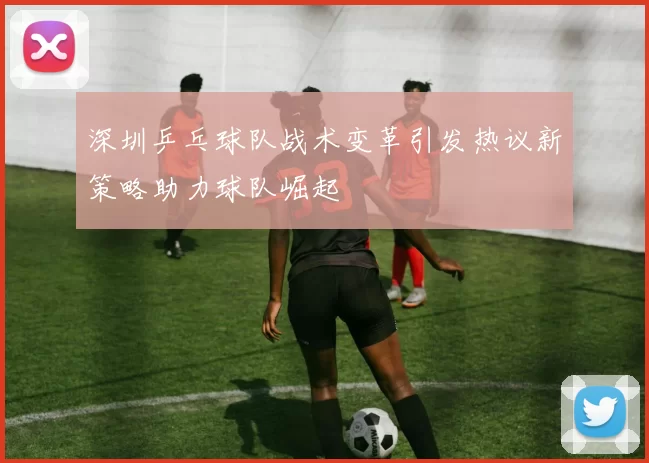 深圳乒乓球队战术变革引发热议新策略助力球队崛起