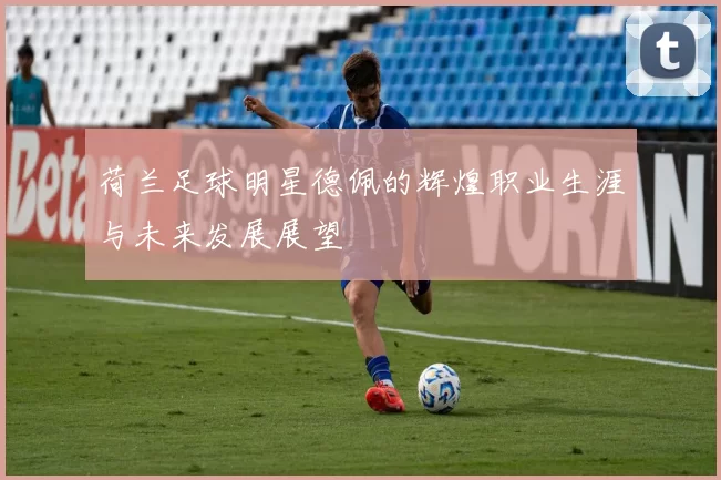 荷兰足球明星德佩的辉煌职业生涯与未来发展展望