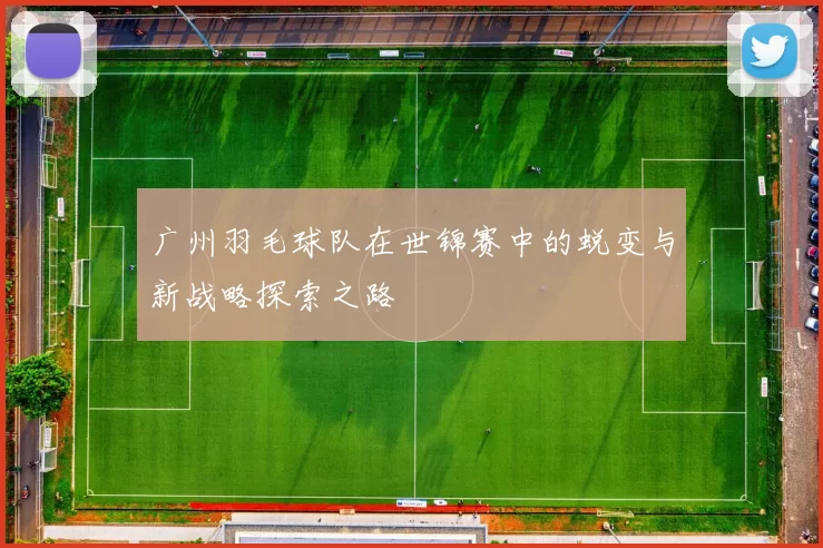 广州羽毛球队在世锦赛中的蜕变与新战略探索之路