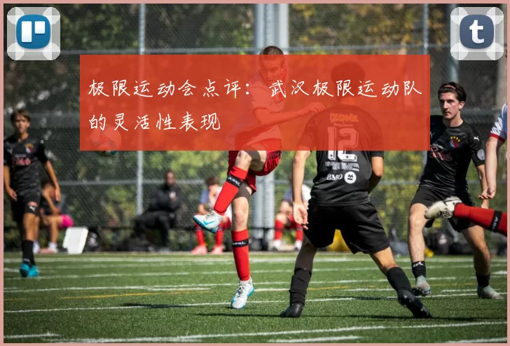 极限运动会点评：武汉极限运动队的灵活性表现