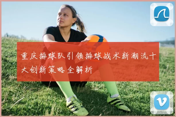重庆排球队引领排球战术新潮流十大创新策略全解析